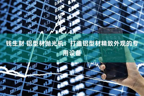 钱生财 铝型材抛光机：打造铝型材精致外观的专用设备