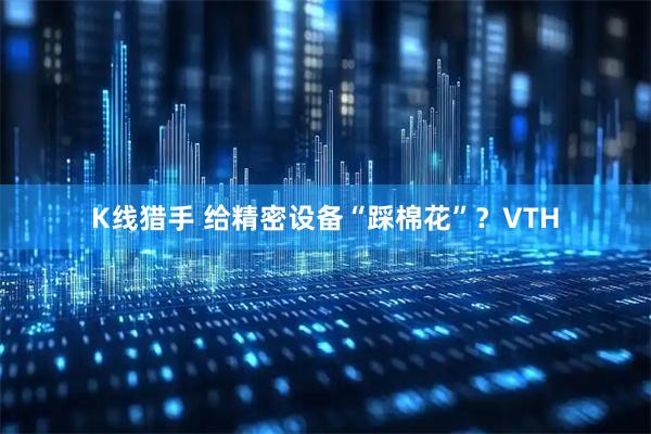 K线猎手 给精密设备“踩棉花”？VTH