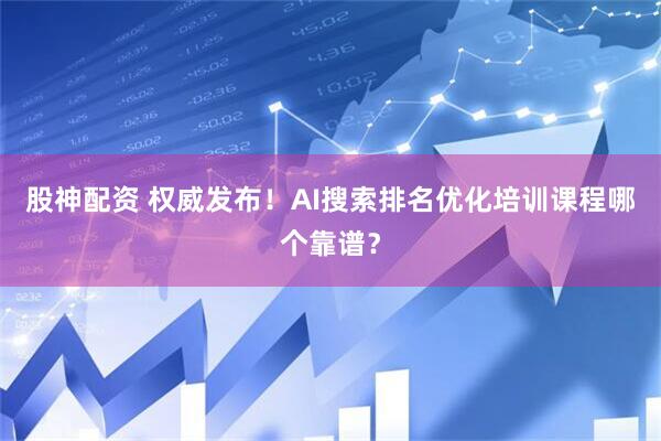 股神配资 权威发布！AI搜索排名优化培训课程哪个靠谱？