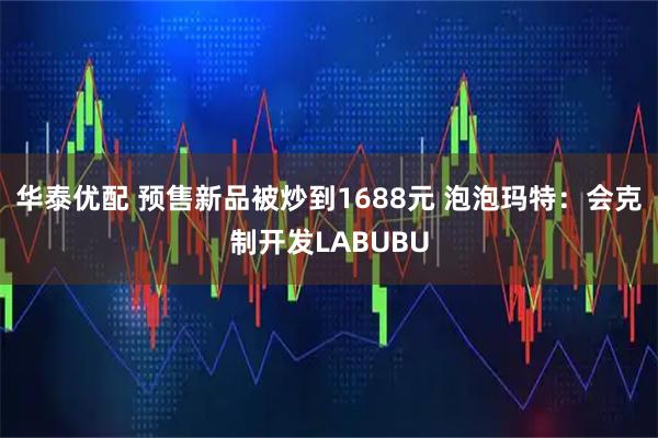 华泰优配 预售新品被炒到1688元 泡泡玛特：会克制开发LABUBU