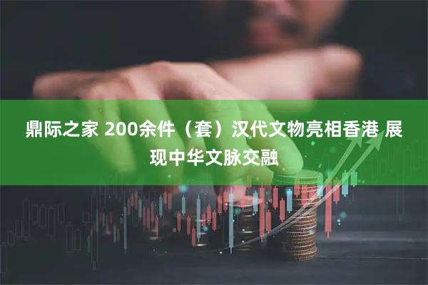 鼎际之家 200余件（套）汉代文物亮相香港 展现中华文脉交融