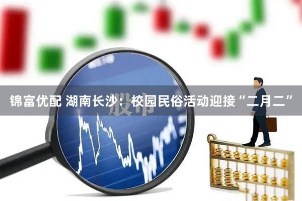锦富优配 湖南长沙：校园民俗活动迎接“二月二”