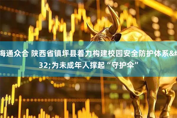 海通众合 陕西省镇坪县着力构建校园安全防护体系 为未成年人撑起“守护伞”