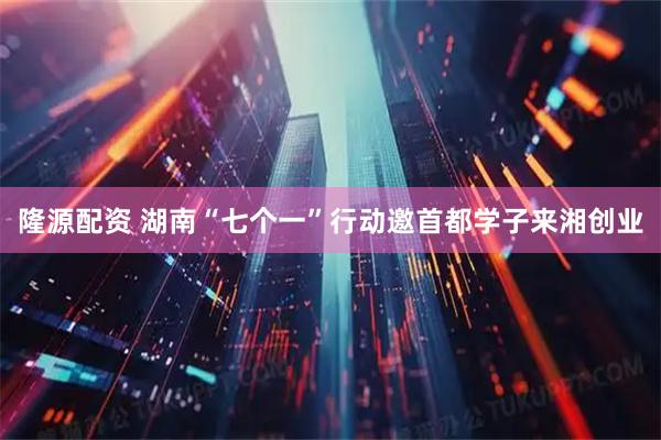 隆源配资 湖南“七个一”行动邀首都学子来湘创业