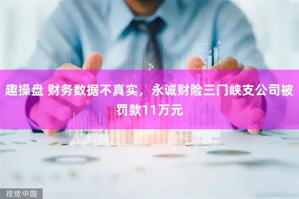 趣操盘 财务数据不真实，永诚财险三门峡支公司被罚款11万元