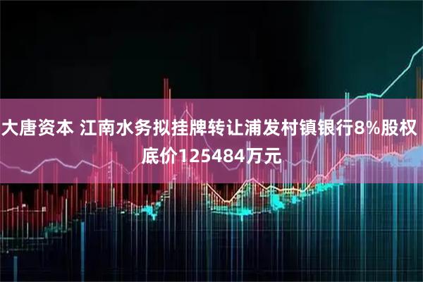 大唐资本 江南水务拟挂牌转让浦发村镇银行8%股权 底价125484万元