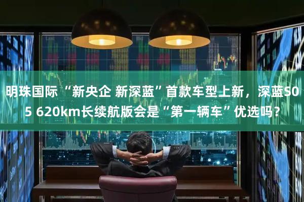 明珠国际 “新央企 新深蓝”首款车型上新，深蓝S05 620km长续航版会是“第一辆车”优选吗？