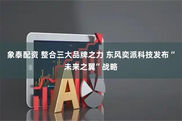 象泰配资 整合三大品牌之力 东风奕派科技发布“未来之翼”战略