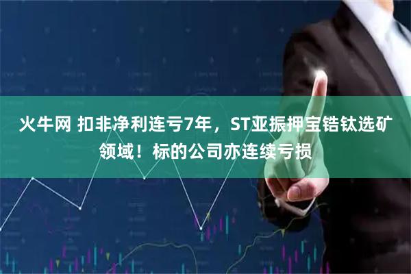火牛网 扣非净利连亏7年，ST亚振押宝锆钛选矿领域！标的公司亦连续亏损