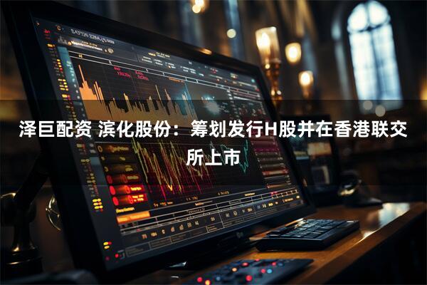 泽巨配资 滨化股份：筹划发行H股并在香港联交所上市