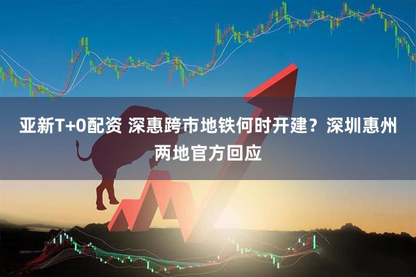 亚新T+0配资 深惠跨市地铁何时开建？深圳惠州两地官方回应