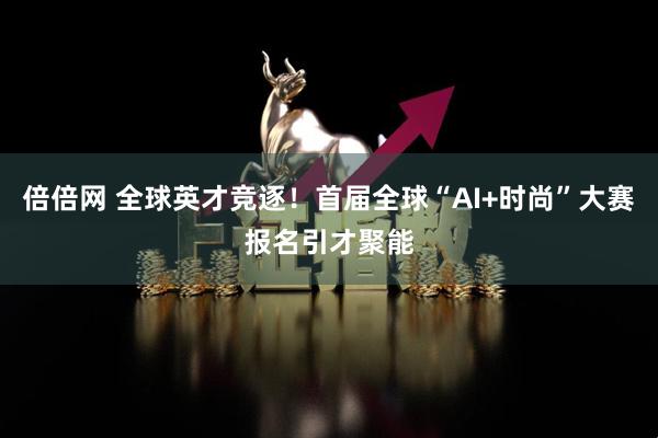 倍倍网 全球英才竞逐！首届全球“AI+时尚”大赛报名引才聚能