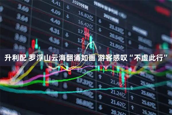 升利配 罗浮山云海翻涌如画 游客感叹“不虚此行”