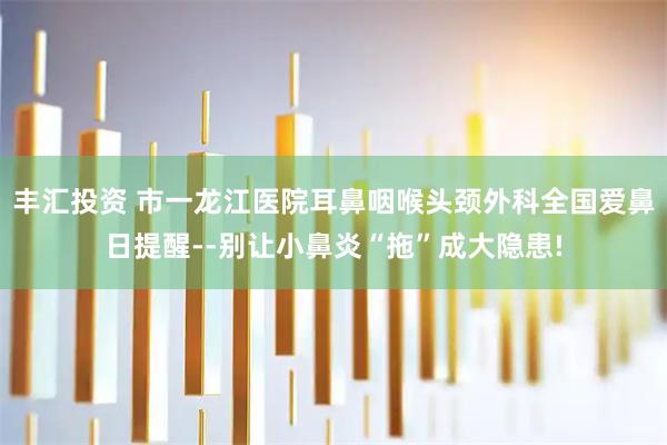 丰汇投资 市一龙江医院耳鼻咽喉头颈外科全国爱鼻日提醒--别让小鼻炎“拖”成大隐患!