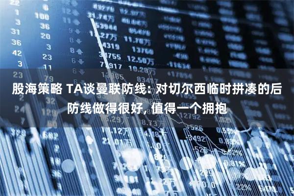 股海策略 TA谈曼联防线: 对切尔西临时拼凑的后防线做得很好, 值得一个拥抱