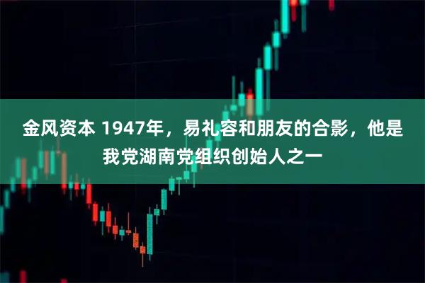 金风资本 1947年，易礼容和朋友的合影，他是我党湖南党组织创始人之一