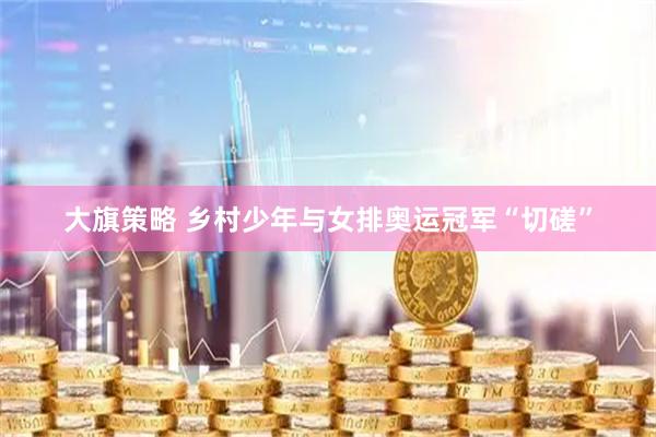 大旗策略 乡村少年与女排奥运冠军“切磋”