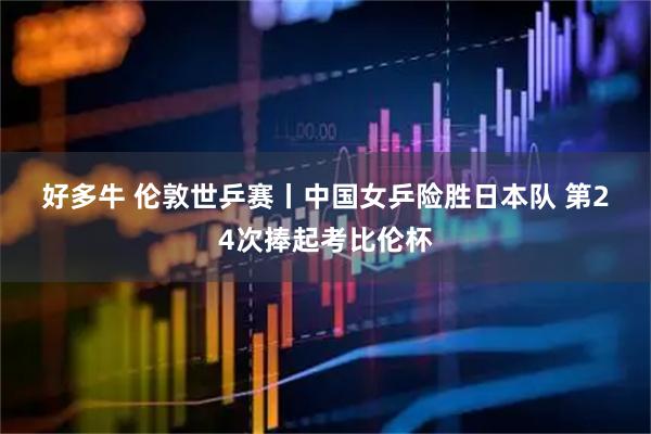 好多牛 伦敦世乒赛丨中国女乒险胜日本队 第24次捧起考比伦杯