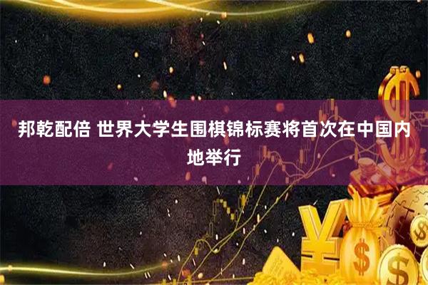 邦乾配倍 世界大学生围棋锦标赛将首次在中国内地举行