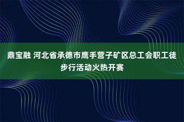 鼎宝融 河北省承德市鹰手营子矿区总工会职工徒步行活动火热开赛